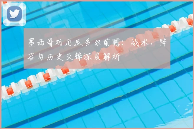 墨西哥对厄瓜多尔前瞻：战术、阵容与历史交锋深度解析