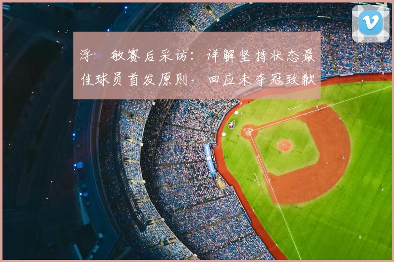 浮嶋敏赛后采访：详解坚持状态最佳球员首发原则，回应未夺冠致歉