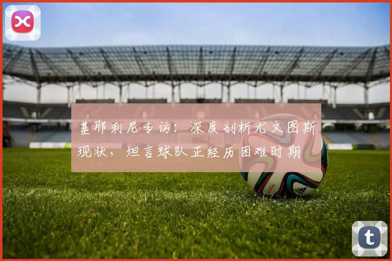 基耶利尼专访:深度剖析尤文图斯现状,坦言球队正经历困难时期