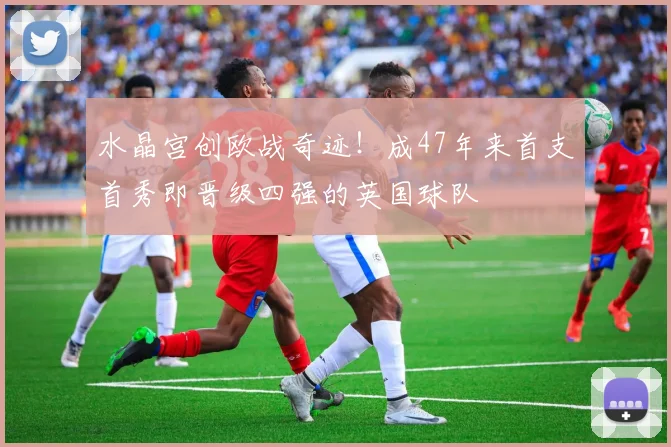水晶宫创欧战奇迹！成47年来首支首秀即晋级四强的英国球队