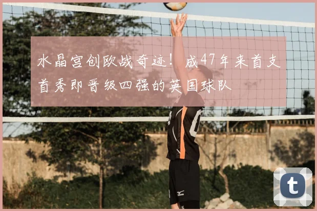 水晶宫创欧战奇迹!成47年来首支首秀即晋级四强的英国球队