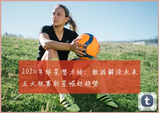 2026年球星潜力榜:数据解读未来五大联赛新星崛起趋势